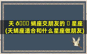 天 🐕 蝎座交朋友的 ☘ 星座(天蝎座适合和什么星座做朋友)